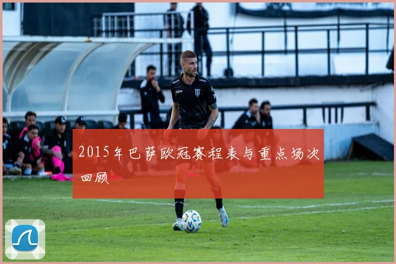 2015年巴萨欧冠赛程表与重点场次回顾
