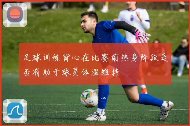 足球训练背心在比赛前热身阶段是否有助于球员体温维持